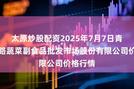 太原炒股配资2025年7月7日青岛抚顺路蔬菜副食品批发市场股份有限公司价格行情