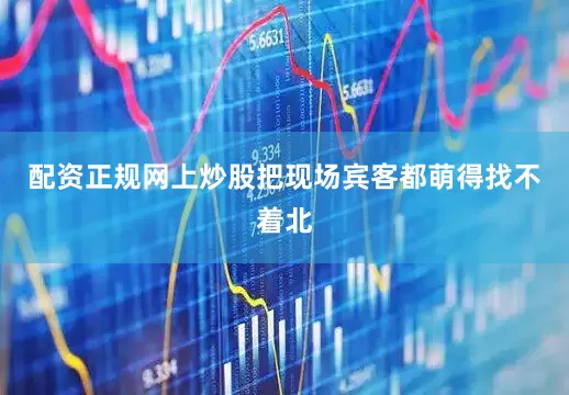 配资正规网上炒股把现场宾客都萌得找不着北
