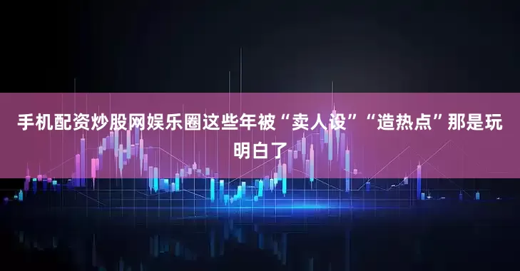 手机配资炒股网娱乐圈这些年被“卖人设”“造热点”那是玩明白了