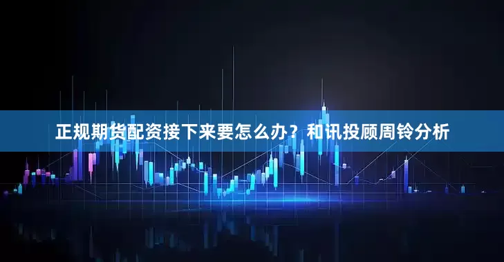 正规期货配资接下来要怎么办？和讯投顾周铃分析
