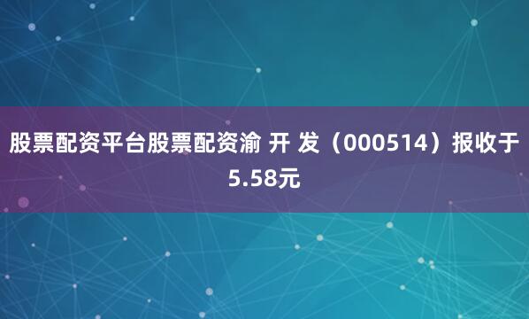 股票配资平台股票配资渝 开 发（000514）报收于5.58元
