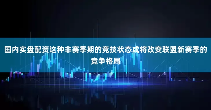 国内实盘配资这种非赛季期的竞技状态或将改变联盟新赛季的竞争格局