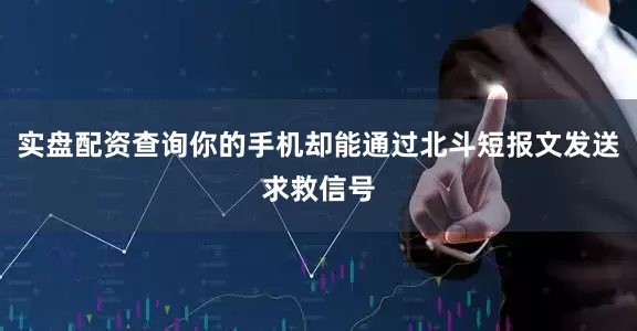 实盘配资查询你的手机却能通过北斗短报文发送求救信号